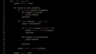 71   def __iter__(self):
72       yield 'enter', self
73
74      for child in self.children:
75          if isinstance(child, Fragment):
76              for element in child:
77                  yield element
78              continue
79
80           if hasattr(child, '__call__'):
81               value = child(self)
82
83               if isinstance(value, basestring):
84                   yield 'text', unicode(value)
85                   continue
86
87               for element in child(self):
88                   yield element
89
90               continue
91
92           yield 'text', unicode(child)
93
94      yield 'exit', self
 