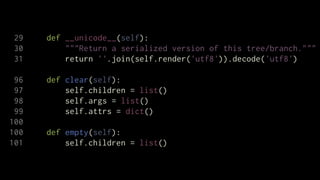 29   def __unicode__(self):
 30       """Return a serialized version of this tree/branch."""
 31       return ''.join(self.render('utf8')).decode('utf8')

 96   def clear(self):
 97       self.children = list()
 98       self.args = list()
 99       self.attrs = dict()
100
100   def empty(self):
101       self.children = list()
 