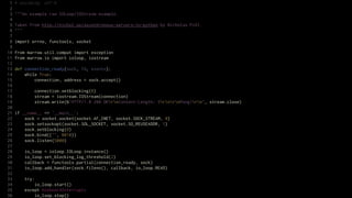 1   # encoding: utf-8
 2
 3   """An example raw IOLoop/IOStream example.
 4
 5   Taken from http://nichol.as/asynchronous-servers-in-python by Nicholas Piël.
 6   """
 7
 8   import errno, functools, socket
 9
10   from marrow.util.compat import exception
11   from marrow.io import ioloop, iostream
12
13   def connection_ready(sock, fd, events):
14       while True:
15           connection, address = sock.accept()
16
17           connection.setblocking(0)
18           stream = iostream.IOStream(connection)
19           stream.write(b"HTTP/1.0 200 OKrnContent-Length: 5rnrnPong!rn", stream.close)
20
21   if __name__ == '__main__':
22       sock = socket.socket(socket.AF_INET, socket.SOCK_STREAM, 0)
23       sock.setsockopt(socket.SOL_SOCKET, socket.SO_REUSEADDR, 1)
24       sock.setblocking(0)
25       sock.bind(("", 8010))
26       sock.listen(5000)
27
28       io_loop = ioloop.IOLoop.instance()
29       io_loop.set_blocking_log_threshold(2)
30       callback = functools.partial(connection_ready, sock)
31       io_loop.add_handler(sock.fileno(), callback, io_loop.READ)
32
33       try:
34           io_loop.start()
35       except KeyboardInterrupt:
36           io_loop.stop()
 
