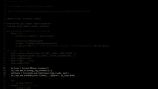 1   # encoding: utf-8
 2
 3   """An example raw IOLoop/IOStream example.
 4
 5   Taken from http://nichol.as/asynchronous-servers-in-python by Nicholas Piël.
 6   """
 7
 8   import errno, functools, socket
 9
10   from marrow.util.compat import exception
11   from marrow.io import ioloop, iostream
12
13   def connection_ready(sock, fd, events):
14       while True:
15           connection, address = sock.accept()
16
17           connection.setblocking(0)
18           stream = iostream.IOStream(connection)
19           stream.write(b"HTTP/1.0 200 OKrnContent-Length: 5rnrnPong!rn", stream.close)
20
21   if __name__ == '__main__':
22       sock = socket.socket(socket.AF_INET, socket.SOCK_STREAM, 0)
23       sock.setsockopt(socket.SOL_SOCKET, socket.SO_REUSEADDR, 1)
24       sock.setblocking(0)
25       sock.bind(("", 8010))
26       sock.listen(5000)
27
28       io_loop = ioloop.IOLoop.instance()
29       io_loop.set_blocking_log_threshold(2)
30       callback = functools.partial(connection_ready, sock)
31       io_loop.add_handler(sock.fileno(), callback, io_loop.READ)
32
33       try:
34           io_loop.start()
35       except KeyboardInterrupt:
36           io_loop.stop()
 