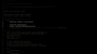 1   # encoding: utf-8
 2
 3   """An example raw IOLoop/IOStream example.
 4
 5   Taken from http://nichol.as/asynchronous-servers-in-python by Nicholas Piël.
 6   """
 7
 8   import errno, functools, socket
 9
10   from marrow.util.compat import exception
11   from marrow.io import ioloop, iostream
12
13   def connection_ready(sock, fd, events):
14       while True:
15           connection, address = sock.accept()
16
17           connection.setblocking(0)
18           stream = iostream.IOStream(connection)
19           stream.write(b"HTTP/1.0 200 OKrnContent-Length: 5rnrnPong!rn", stream.close)
20
21   if __name__ == '__main__':
22       sock = socket.socket(socket.AF_INET, socket.SOCK_STREAM, 0)
23       sock.setsockopt(socket.SOL_SOCKET, socket.SO_REUSEADDR, 1)
24       sock.setblocking(0)
25       sock.bind(("", 8010))
26       sock.listen(5000)
27
28       io_loop = ioloop.IOLoop.instance()
29       io_loop.set_blocking_log_threshold(2)
30       callback = functools.partial(connection_ready, sock)
31       io_loop.add_handler(sock.fileno(), callback, io_loop.READ)
32
33       try:
34           io_loop.start()
35       except KeyboardInterrupt:
36           io_loop.stop()
 
