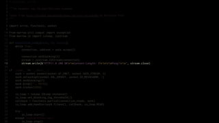 1   # encoding: utf-8
 2
 3   """An example raw IOLoop/IOStream example.
 4
 5   Taken from http://nichol.as/asynchronous-servers-in-python by Nicholas Piël.
 6   """
 7
 8   import errno, functools, socket
 9
10   from marrow.util.compat import exception
11   from marrow.io import ioloop, iostream
12
13   def connection_ready(sock, fd, events):
14       while True:
15           connection, address = sock.accept()
16
17           connection.setblocking(0)
18           stream = iostream.IOStream(connection)
19           stream.write(b"HTTP/1.0 200 OKrnContent-Length: 5rnrnPong!rn", stream.close)
20
21   if __name__ == '__main__':
22       sock = socket.socket(socket.AF_INET, socket.SOCK_STREAM, 0)
23       sock.setsockopt(socket.SOL_SOCKET, socket.SO_REUSEADDR, 1)
24       sock.setblocking(0)
25       sock.bind(("", 8010))
26       sock.listen(5000)
27
28       io_loop = ioloop.IOLoop.instance()
29       io_loop.set_blocking_log_threshold(2)
30       callback = functools.partial(connection_ready, sock)
31       io_loop.add_handler(sock.fileno(), callback, io_loop.READ)
32
33       try:
34           io_loop.start()
35       except KeyboardInterrupt:
36           io_loop.stop()
 