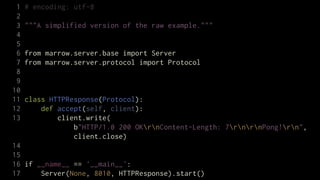 1   # encoding: utf-8
 2
 3   """A simplified version of the raw example."""
 4
 5
 6   from marrow.server.base import Server
 7   from marrow.server.protocol import Protocol
 8
 9
10
11   class HTTPResponse(Protocol):
12       def accept(self, client):
13           client.write(
                 b"HTTP/1.0 200 OKrnContent-Length: 7rnrnPong!rn",
                 client.close)
14
15
16 if __name__ == '__main__':
17     Server(None, 8010, HTTPResponse).start()
 