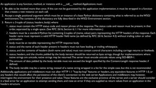 An application is any function, method, or instance with a __call__ method. Applications must:
  1. Be able to be invoked more than once. If this can not be guaranteed by the application implementation, it must be wrapped in a function
     that creates a new instance on each call.
  2. Accept a single positional argument which must be an instance of a base Python dictionary containing what is referred to as the WSGI
     environment. The contents of this dictionary are fully described in the WSGI Environment section.
  3. Return a 3-tuple of (status, headers, body) where:
       1.status must contain the HTTP status code and reason phrase of the response. The status code and reason must be present, in that
          order, separated by a single space. (See RFC 2616, Section 6.1.1 for more information.)
       2.headers must be a standard Python list containing 2-tuples of (name, value) pairs representing the HTTP headers of the response. Each
          header name must represent a valid HTTP header ﬁeld name (as deﬁned by RFC 2616, Section 4.2) without trailing colon or other
          punctuation.
       3.body must be an iterable representing the HTTP response body.
       4.status and the name of each header present in headers must not have leading or trailing whitespace.
       5.status, and the contents of headers (both name and value) must not contain control characters including carriage returns or linefeeds.
       6.status, headers, and the chunks yielded by the body iterator should be returned as byte strings, though for implementations where
          native strings are unicode, native strings may be returned. The server must encode unicode values using ISO-8859-1.
       7. The amount of data yielded by the body iterable must not exceed the length speciﬁed by the Content-Length response header, if
          deﬁned.
       8. The body iterable may be a native string, instead of a native string wrapped in a list for the simple case, but this is not recommended.
Additionally, applications and middleware must not alter HTTP 1.1 "hop-by-hop" features or headers, any equivalent features in HTTP 1.0, or
any headers that would affect the persistence of the client's connection to the web server. Applications and middleware may, however,
interrogate the environment for their presence and value. These features are the exclusive province of the server, and a server should consider
it a fatal error for an application to attempt sending them, and raise an error if they are supplied as return values from an application in the
headers structure.
 
