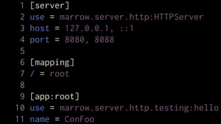 1   [server]
 2   use = marrow.server.http:HTTPServer
 3   host = 127.0.0.1, ::1
 4   port = 8080, 8088
 5
 6   [mapping]
 7   / = root
 8
 9   [app:root]
10   use = marrow.server.http.testing:hello
11   name = ConFoo
 