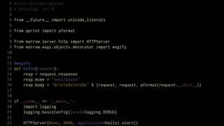 1   #!/usr/bin/env python
 2   # encoding: utf-8
 3
 4   from __future__ import unicode_literals
 5
 6   from pprint import pformat
 7
 8   from marrow.server.http import HTTPServer
 9   from marrow.wsgi.objects.decorator import wsgify
10
11
12   @wsgify
13   def hello(request):
14       resp = request.response
15       resp.mime = "text/plain"
16       resp.body = "%rnn%snn%s" % (request, request, pformat(request.__dict__))
17
18
19   if __name__ == '__main__':
20       import logging
21       logging.basicConfig(level=logging.DEBUG)
22
23       HTTPServer(None, 8080, application=hello).start()
 