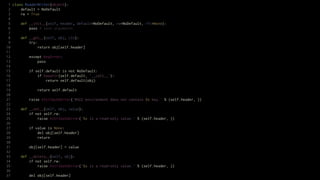 1 class ReaderWriter(object):
 2     default = NoDefault
 3     rw = True
 4
 5     def __init__(self, header, default=NoDefault, rw=NoDefault, rfc=None):
 6         pass # save arguments
 7
 8     def __get__(self, obj, cls):
 9         try:
10              return obj[self.header]
11
12         except KeyError:
13              pass
14
15         if self.default is not NoDefault:
16              if hasattr(self.default, '__call__'):
17                   return self.default(obj)
18
19              return self.default
20
21         raise AttributeError('WSGI environment does not contain %s key.' % (self.header, ))
22
23     def __set__(self, obj, value):
24         if not self.rw:
25              raise AttributeError('%s is a read-only value.' % (self.header, ))
26
27         if value is None:
28              del obj[self.header]
29              return
30
31         obj[self.header] = value
32
33     def __delete__(self, obj):
34         if not self.rw:
35              raise AttributeError('%s is a read-only value.' % (self.header, ))
36
37         del obj[self.header]
 