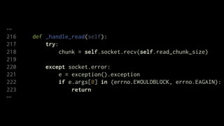 216   def _handle_read(self):
217       try:
218            chunk = self.socket.recv(self.read_chunk_size)
219
220       except socket.error:
221           e = exception().exception
222           if e.args[0] in (errno.EWOULDBLOCK, errno.EAGAIN):
223               return
 