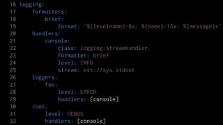 16 logging:
17     formatters:
18          brief:
19              format: '%(levelname)-8s: %(name)-15s: %(message)s'
20     handlers:
21          console:
22              class: logging.StreamHandler
23              formatter: brief
24              level: INFO
25              stream: ext://sys.stdout
26     loggers:
27          foo:
28              level: ERROR
29              handlers: [console]
30     root:
31          level: DEBUG
32          handlers: [console]
 