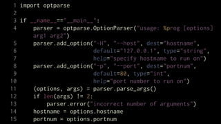 1 import optparse
 2
 3 if __name__=="__main__":
 4     parser = optparse.OptionParser("usage: %prog [options]
       arg1 arg2")
 5     parser.add_option("-H", "--host", dest="hostname",
 6                        default="127.0.0.1", type="string",
 7                        help="specify hostname to run on")
 8     parser.add_option("-p", "--port", dest="portnum",
 9                        default=80, type="int",
10                        help="port number to run on")
11     (options, args) = parser.parse_args()
12     if len(args) != 2:
13         parser.error("incorrect number of arguments")
14     hostname = options.hostname
15     portnum = options.portnum
 