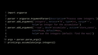1   import argparse
 2
 3   parser = argparse.ArgumentParser(description='Process some integers.')
 4   parser.add_argument('integers', metavar='N', type=int, nargs='+',
 5                      help='an integer for the accumulator')
 6   parser.add_argument('--sum', dest='accumulate', action='store_const',
 7                      const=sum, default=max,
 8                      help='sum the integers (default: find the max)')
 9
10   args = parser.parse_args()
11   print(args.accumulate(args.integers))
 
