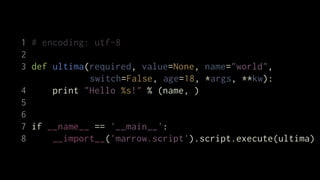 1 # encoding: utf-8
2
3 def ultima(required, value=None, name="world",
             switch=False, age=18, *args, **kw):
4     print "Hello %s!" % (name, )
5
6
7 if __name__ == '__main__':
8     __import__('marrow.script').script.execute(ultima)
 