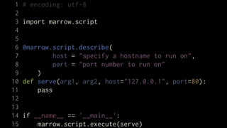 1   # encoding: utf-8
 2
 3   import marrow.script
 4
 5
 6   @marrow.script.describe(
 7            host = "specify a hostname to run on",
 8            port = "port number to run on"
 9       )
10   def serve(arg1, arg2, host="127.0.0.1", port=80):
11       pass
12
13
14   if __name__ == '__main__':
15       marrow.script.execute(serve)
 