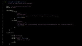 1 class PackageBlueprint(Blueprint):
 2     """Create an installable Python package."""
 3
 4     base = 'marrow.blueprint.package/files'
 5     engine = 'mako'
 6
 7     settings = [
 8             Setting(
 9                      'name',
10                      "Project Name",
11                      "The name to appear on the Python Package Index, e.g. CluComp.",
12                      required=True
13                  ),
14             Setting(
15                      'package',
16                      "Package Name",
17                      "The name of the Python package, periods indicating namespaces, e.g. clueless.compiler.",
18                      required=True
19                  ),
20             # ...
21         ]
22
23     manifest = [
24             # ...
25             File('setup.py'),
26             File('setup.cfg'),
27             Folder('tests', children=[
28                      File('.keep', 'keep')
29                  ]),
30             package
31         ]
 