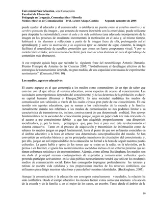 Universidad San Sebastián, sede Concepción
Facultad de Educación
Pedagogía en Lenguaje, Comunicación y Filosofía
Medios Masivos de Comunicación Prof. Lester Aliaga Castillo        Segundo semestre de 2009.

puede ayudar al educador y al comunicador a establecer un puente entre el cerebro emotivo y el
cerebro pensante (la imagen , que conecta de manera inevitable con la emotividad, puede utilizarse
para despertar la racionalidad); entre el aula y la vida cotidiana (una adecuada incorporación de la
imagen en los procesos de enseñanza incrementará la motivación en el aula y, al mismo tiempo,
habituará a los alumnos a reflexionar a partir de la imagen fuera de ella, prolongando así el
aprendizaje); y entre la motivación y la cognición (por su carácter de signo concreto, la imagen
facilitará el aprendizaje de aquellos contenidos que tienen un fuerte componente visual. Y por su
carácter movilizador, será un recurso excelente para motivar a los alumnos de cara al aprendizaje de
contenidos más abstractos).

A ese respecto quizás haya que recordar la siguiente frase del neurobiólogo Antonio Damasio,
Premio Principie de Asturias de las Ciencias 2005: "Probablemente el despliegue efectivo de las
estrategias de razonamiento depende, en gran medida, de una capacidad continuada de experimentar
sentimientos". (Damasio,1996: 10)

Los medios, agentes educativos

El cuarto aspecto es el que contempla a los medios como contenedores de un tipo de saber que
convive con el que ofrece el sistema educativo, como espacios de acceso al conocimiento. Las
sociedades contemporáneas dependen del conocimiento y de las destrezas de la población; es decir,
su capital humano (Brunner y Elacqua,2003). En una sociedad mediática los medios de
comunicación son vehículos a través de los cuales circula gran parte de ese conocimiento. En ese
sentido son agentes educativos, que se suman a los tradicionales de la escuela y la familia.
Actualmente cuando nos referimos a los medios de comunicación no nos podemos limitar a su
característica de transmisores (o, incluso, constructores) de una determinada realidad. Son actores
fundamentales de la sociedad del conocimiento porque juegan un papel cada vez más relevante en
el acceso a ese conocimiento debido a que han adquirido progresivamente una dimensión
socializadora, y, por lo tanto, pedagógica que, para bien o para mal, está revolucionando el
sistema educativo. Tanto en el proceso de adquisición y transmisión de información como de
saberes los medios juegan un papel fundamental, hasta el punto de que son referentes esenciales en
el ámbito educativo a la hora de obtener una determinada conceptualización del mundo. Se han
convertido en vehículos básicos y en los principales impulsores de circulación del conocimiento, y,
por ello, juegan un rol imprescindible en la educación no formal a la hora de seguir nuestras pautas
culturales. La gente habla y opina de los temas que se tratan en la radio, en la televisión, en la
prensa o en Internet, e ignora los acontecimientos sucedidos incluso en un entorno próximo que no
tienen cobertura noticiosa o de entretenimiento. Además, como afirma Buckingham, los medios son
sin duda el principal recurso contemporáneo de expresión y comunicación culturales: quién
pretenda participar activamente en la vida pública necesariamente tendrá que utilizar los modernos
medios de comunicación social. Estos han conseguido impregnar profundamente las texturas y
rutinas de nuestra vida cotidiana y nos proporcionan muchos de los recursos simbólicos que
utilizamos para dirigir nuestras relaciones y para definir nuestras identidades. (Buckingham, 2005).

Aunque la comunicación y la educación son conceptos estrechamente vinculados, la relación ha
sido conflictiva. Desde el campo educativo los medios fueron vistos como una amenaza a la acción
de la escuela y de la familia o, en el mejor de los casos, un estorbo. Tanto desde el ámbito de la


                                                                                                 10
 