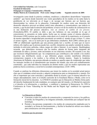 Universidad San Sebastián, sede Concepción
Facultad de Educación
Pedagogía en Lenguaje, Comunicación y Filosofía
Medios Masivos de Comunicación Prof. Lester Aliaga Castillo        Segundo semestre de 2009.

investigación como desde la práctica cotidiana, estudiosos y educadores desarrollaron “respuestas
antídoto” que fueron desde transmitir una visión apocalíptica de los medios en las aulas hasta la
prohibición de ver televisión en el hogar o de navegar por Internet, por ser factores que
distorsionaban los valores de la educación. Contemplar los medios como una distorsión del
desarrollo educativo provocó un debate estéril entre educadores y comunicadores, que todavía se
arrastra, y que ha desviado la atención del problema: el nuevo rol de los medios de comunicación no
es una disfunción del proceso educativo, sino un síntoma de cambio de ese proceso.
(Fontcuberta,2003). El cambio se debe a que nos hallamos en una sociedad en la que el
conocimiento se encuentra en todas partes, hecho que no siempre asume el sistema educativo.
Silverstone (1999) sostiene que los medios están ahora en el centro de la experiencia, en el corazón
de nuestra capacidad o incapacidad para encontrarle un sentido al mundo en que vivimos. Y, cómo
el mismo sugiere, esta es la razón por la que deberíamos estudiarlos. Rich (2001) afirma que en
1900 ser alfabetizado significaba que una persona podía leer y escribir, en tanto que en nuevo
milenio ello implica que la persona pueda leer, escribir, interpretar una amplia variedad de medios,
incluidos la televisión, películas, vídeos, juegos de video e Internet. A ese respecto Buckhingham
recuerda que deberíamos reconocer que los medios, además de formar parte integrante del
entramado de niños y jóvenes, están incrustados en sus relaciones sociales. De acuerdo a eso, hay
que reconocer obligatoriamente que las competencias que contribuyen a dar sentido a los medios
muestran una distribución social, y que diferentes grupos sociales manifiestan diferentes
orientaciones respecto a los medios, y los utilizan de distinta manera. Según la Academia
Americana de Pediatría, una persona educada en medios es aquella capaz de comprender que todos
los mensajes inciden en el entendimiento que tenemos del mundo, que estos son cuidadosamente
construidos , que cada individuo los interpreta de distinto modo y que los medios representan una
poderosa fuerza económica y social de la sociedad contemporánea. (AAP, 1999).

Cuando se analizan las diferentes dimensiones que tienen los medios en la sociedad actual parece
claro que el ciudadano actual necesita y adquirir competencias para su interpretación y manejo. Por
ello es importante que sean conocidos y aprendidos desde la escuela y que el sistema educativo los
integre adecuadamente, tanto en el diseño curricular de la Enseñanza Básica y Media, como en la
formación inicial de los docentes. La UNESCO considera que la Educación en Medios forma parte
del derecho fundamental de todo ciudadano, en cualquier país del mundo, a la libertad de expresión
y el derecho a la información, y contribuye a establecer y mantener la Democracia. En 1999 la
Conferencia de Viena “Educating for the Media and the Digital Age” estableció los siguientes
criterios:


            La Educación en Medios:
           • Concierne a todos los medios de comunicación y comprende los textos y los gráficos,
               el sonido, las fotografías y las imágenes animadas, transmitidas por cualquier tipo de
               tecnología.
           • Permite a las personas comprender a los medios de comunicación empleados por la
               sociedad y su forma de funcionamiento, y facilita la facultad de utilizar esos medios
               para comunicarse con otras personas.

           Garantiza que las personas:

                                                                                                  11
 