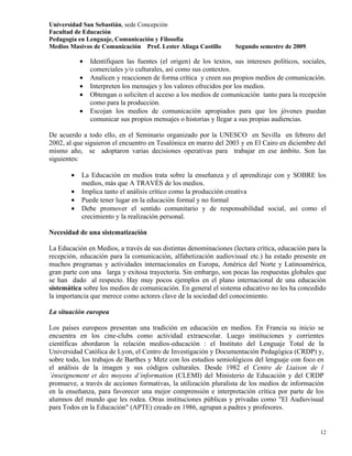 Universidad San Sebastián, sede Concepción
Facultad de Educación
Pedagogía en Lenguaje, Comunicación y Filosofía
Medios Masivos de Comunicación Prof. Lester Aliaga Castillo         Segundo semestre de 2009.

            •   Identifiquen las fuentes (el origen) de los textos, sus intereses políticos, sociales,
                comerciales y/o culturales, así como sus contextos.
            •   Analicen y reaccionen de forma crítica y creen sus propios medios de comunicación.
            •   Interpreten los mensajes y los valores ofrecidos por los medios.
            •   Obtengan o soliciten el acceso a los medios de comunicación tanto para la recepción
                como para la producción.
            •   Escojan los medios de comunicación apropiados para que los jóvenes puedan
                comunicar sus propios mensajes o historias y llegar a sus propias audiencias.

De acuerdo a todo ello, en el Seminario organizado por la UNESCO en Sevilla en febrero del
2002, al que siguieron el encuentro en Tesalónica en marzo del 2003 y en El Cairo en diciembre del
mismo año, se adoptaron varias decisiones operativas para trabajar en ese ámbito. Son las
siguientes:

        •   La Educación en medios trata sobre la enseñanza y el aprendizaje con y SOBRE los
            medios, más que A TRAVÉS de los medios.
        •   Implica tanto el análisis crítico como la producción creativa
        •   Puede tener lugar en la educación formal y no formal
        •   Debe promover el sentido comunitario y de responsabilidad social, así como el
            crecimiento y la realización personal.

Necesidad de una sistematización

La Educación en Medios, a través de sus distintas denominaciones (lectura crítica, educación para la
recepción, educación para la comunicación, alfabetización audiovisual etc.) ha estado presente en
muchos programas y actividades internacionales en Europa, América del Norte y Latinoamérica,
gran parte con una larga y exitosa trayectoria. Sin embargo, son pocas las respuestas globales que
se han dado al respecto. Hay muy pocos ejemplos en el plano internacional de una educación
sistemática sobre los medios de comunicación. En general el sistema educativo no les ha concedido
la importancia que merece como actores clave de la sociedad del conocimiento.

La situación europea

Los países europeos presentan una tradición en educación en medios. En Francia su inicio se
encuentra en los cine-clubs como actividad extraescolar. Luego instituciones y corrientes
científicas abordaron la relación medios-educación : el Instituto del Lenguaje Total de la
Universidad Católica de Lyon, el Centro de Investigación y Documentación Pedagógica (CRDP) y,
sobre todo, los trabajos de Barthes y Metz con los estudios semiológicos del lenguaje con foco en
el análisis de la imagen y sus códigos culturales. Desde 1982 el Centre de Liaison de l
´énseignement et des moyens d´information (CLEMI) del Ministerio de Educación y del CRDP
promueve, a través de acciones formativas, la utilización pluralista de los medios de información
en la enseñanza, para favorecer una mejor comprensión e interpretación crítica por parte de los
alumnos del mundo que les rodea. Otras instituciones públicas y privadas como "El Audiovisual
para Todos en la Educación" (APTE) creado en 1986, agrupan a padres y profesores.


                                                                                                   12
 