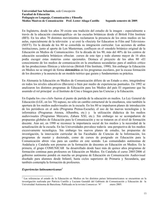 Universidad San Sebastián, sede Concepción
Facultad de Educación
Pedagogía en Lenguaje, Comunicación y Filosofía
Medios Masivos de Comunicación Prof. Lester Aliaga Castillo                 Segundo semestre de 2009.


En Inglaterra, desde los años 30 existe una tradición del estudio de la imagen - especialmente a
través de la educación cinematográfica- en las escuelas británicas desde el British Film Institute
(BFI). En los años 70 distintos movimientos reclamaron la presencia de los otros medios en las
aulas, especialmente de la televisión y se creó la «Society for Education in Film and Television»
(SEFT). En la década de los 80 se consolida su integración curricular. Las acciones de ambas
instituciones, junto al aporte de Len Masterman, confluyen en el «modelo británico original de la
Educación en Medios de Comunicación». En la década de los 90, más del 40% de los centros de
educación secundaria británicos ofrecían cursos de este tipo y todo alumno mayor de 16 años
podía escoger estas materias como opcionales. Destaca el proyecto de los años 80 «El
conocimiento de los medios de comunicación en la enseñanza secundaria» para el análisis crítico
de las producciones fílmicas y televisivas (British Film Institute, 1990). Sin embargo la Educación
en Medios no se integró de forma sistemática en los programas escolares, por la escasa formación
de los docentes y la ausencia de un modelo teórico que guiara y fundamentara su práctica.

En Alemania la Educación en Medios de Comunicación difiere de un Estado a otro, integrándose
en todos los niveles educativos (Baviera) o bien por medio de experiencias puntuales. En 1992 se
analizaron los distintos programas de Educación para los Medios del país El organismo que ha
asumido el rol principal es el Instituto de Cine e Imagen para las Ciencias y la Educación.

En España los cine-clubs fueron el punto de partida de la educación en medios. La Ley General de
Educación (LGE, en los 70) supuso, no sólo un cambio estructural de la enseñanza, sino también la
apertura de los medios audiovisuales en la escuela. En los 80 se impulsaron planes de introducción
de los periódicos en el aula (Programa Prensa-Escuela), el uso de las nuevas tecnologías y la
informática (Programas Atenea, Alhambra, etc.) y la utilización didáctica de los medios
audiovisuales (Programas Mercurio, Zahara XXI, etc.). Sin embargo no se acompañaron de
propuestas globales de Educación para la Comunicación y no se trataron en el nivel de formación
docente. Aún así, en 1990 se reconoce la importancia social de los medios y la necesidad de la
actualización de la escuela. En las Universidades prevalece todavía una perspectiva de los medios
excesivamente tecnológica. Sin embargo los nuevos planes de estudio, las propuestas de
investigación, la innovación curricular de las Facultades de Ciencias de la Información, los
programas de master y doctorado, como de cursos de postgrado en Educación para la
Comunicación abren vías para un cambio en este sentido. Las comunidades autónomas de
Andalucía y Cataluña son pioneras en la formación de docentes en Educación en Medios. En la
primera, el grupo COMUNICAR ha desarrollado desde hace más de quince años programas de
formación continua para profesores en Educación en Medios. En Cataluña el curso 2005/2006 el
gobierno autónomo pondrá en marcha un programa de Educación en Comunicación Audiovisual
diseñado para alumnos desde Infantil, hasta ciclos superiores de Primaria y Secundaria, que
también contempla la formación de profesores.

Experiencias latinoamericanas2

2
  Las referencias al estado de la Educación en Medios en los distintos países latinoamericanos se encuentran en la
investigación realizada por Patricia Castillo y Luciana Gastaldi del Gabinete de Comunicación y Educación de la
Universidad Autónoma de Barcelona. Publicada en la revista Comunicar. N°          enero 2005.


                                                                                                               13
 