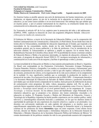 Universidad San Sebastián, sede Concepción
Facultad de Educación
Pedagogía en Lenguaje, Comunicación y Filosofía
Medios Masivos de Comunicación Prof. Lester Aliaga Castillo       Segundo semestre de 2009.

En América Latina es posible apreciar una serie de declaraciones de buenas intenciones, así como
tendencias, en algunos países, en pro de la inclusión de la educación en medios en el sistema
educativo, ya sea como cursos aislados o en un nivel transversal. Sin embargo hay que señalar que
en muchos países y por el carácter instrumental de los objetivos, su orientación tiende más a la
comunicación en la educación, que a la educación en medios.

En Venezuela el artículo 69º de la Ley orgánica para la protección del niño y del adolescente
(LOPNA, 1998) explícita la intención de crear una asignatura obligatoria llamada Educación
crítica para los medios de comunicación.

El Gobierno de México, a través de la Secretaría de Educación Pública y con la cooperación del
Instituto Latinoamericano de Comunicación y Educación y la Red Edusat, llevan desde hace más de
treinta años la Telesecundaria, modalidad de educación impartida por el Estado, que responde a las
necesidades de las comunidades rurales, donde no ha sido factible implementar la escuela
secundaria general, por la escasa población y la falta de profesores. Con la introducción de la
televisión satelital, la Telesecundaria se optimiza y amplía su espectro. En la misma línea, la
Radiodifusora Nacional de Colombia ofrece desde 1973 la posibilidad de iniciar o terminar estudios
de Educación Básica y Media a las personas interesadas, en régimen de educación a distancia. Por
otra parte, el programa de educación formal EDUCA TV incorpora tecnologías de información y
comunicación en el aula con el fin de mejorar y facilitar el aprendizaje a niños y jóvenes.

La transversalidad de la Educación en Medios se hace patente principalmente en Brasil y Argentina.
En Brasil está contemplada en los Parámetros Curriculares Nacionales (Lengua Portuguesa,
Ciencias Naturales, Historia y Geografía). Los medios se consideran recursos y herramientas, pero
también componentes de las prácticas sociales y todo lo que ello implica: influencia en los hábitos
de consumo, promoción de valores, en la organización de la vida socio-cultural y en la comprensión
de la realidad. Es muy significativo también que se contemple la producción de medios y el
potencial de las redes. En el proyecto Escola Interativa (de la ONG CIPO – Comunicação Interativa
y la Secretaria Municipal de Educación de Salvador de Bahía) alumnos y profesores desarrollan
actividades que van desde lectura comparada de los medios, hasta proyecto de elaboración de piezas
de comunicación como programas de radio, videos, pasquines, páginas web. Por su parte, el
currículo básico argentino articula objetivos transversales en asignaturas como Ciencias Naturales,
Sociales y Tecnología (nivel inicial); en el nivel general básico, en las asignaturas de Lengua,
Tecnología y Ciencias Sociales. En los últimos cursos del bachillerato -etapa Polimodal de los
itinerarios educativos que se proponen a los alumnos- dos tienen contenidos vinculados a la
educación en medios. El Programa Escuela y Medios del Ministerio de Educación, Ciencia y
Tecnología de la República Argentina ha hecho posible experiencia con los medios gráfico, radial,
televisivo y cinematográfico desarrolla festivales y certámenes, en los que los alumnos tienen la
oportunidad de participar de una experiencia de creación colectiva y aspirar a ser premiados. Los
docentes son activamente implicados en cada capítulo del programa y en muchos casos son
específicamente capacitados para la experiencia. Sin embargo la formación inicial y la formación
continua de los profesores de forma sistemática sigue sin tener respuesta. Como afirma Javier
Arévalo, director de Medios Audiovisuales e Informática Educativa de la Dirección General de
Materiales y Métodos Educativos de la Secretaría Educación Pública del Gobierno de México “el
común denominador de las políticas estatales ha sido la casi generalizada ausencia del componente


                                                                                                14
 