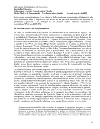 Universidad San Sebastián, sede Concepción
Facultad de Educación
Pedagogía en Lenguaje, Comunicación y Filosofía
Medios Masivos de Comunicación Prof. Lester Aliaga Castillo                  Segundo semestre de 2009.

de formación y actualización en el uso educativo de los medios de comunicación, debida quizás a la
tardía conciencia sobre la importancia que reviste en los procesos formativos del individuo la
permanente exposición a los mensajes de los distintos medios impresos, electrónicos e
informáticos”.(Arévalo, 2005: 54)

La situación chilena : un desafío pendiente

En Chile, la incorporación de los medios de comunicación en la educación ha seguido un
proceso lento. Durante los años 80 se tomó conciencia de su importancia por parte de grupos de
la sociedad civil. Algunos de ellos participaron en programas como el del Centro Bellarmino de
la Compañía de Jesús en los años 80 con el “Programa de Educación para la Televisión". Otras
iniciativas como las efectuadas por la ONG Ceneca, trabajaron con grupos no formales. Durante
la década de los 90 la Universidad Diego Portales desarrolló un programa de formación de
profesores denominado “Prensa y Educación” en colaboración con la Asociación Nacional de la
Prensa. En apoyo a la educación formal en Chile, la Red Enlaces es el componente de informática
educativa del Ministerio de Educación, junto al portal Educar Chile. Ambos cumplen el rol de
incorporar al sistema educacional nuevos recursos didácticos. A su vez, el contenido televisivo de
Novasur desarrolla diversos temas curriculares de la enseñanza básica y media aunque su alcance
es limitado (por cable y en dos regiones). La Pontifica Universidad Católica ofrece desde el año
2000 un Magister en Comunicación y Educación en convenio con la Universidad Autónoma de
Barcelona que hasta el momento es el único en Chile que forma profesionales que sepan analizar,
diseñar, crear, dirigir, producir, gestionar y evaluar proyectos de comunicación con fines
educativos para distintos formatos y medios.
La reforma chilena de educación ha propuesto un modo diferente de conocer o más bien un modo
diferente de aprender. Ha pretendido transformar el aprendizaje puramente memorístico y por lo
tanto superficial, en aprendizaje profundo, en el que se espera que el aprendiz establezca
conexiones disciplinarias e interdisciplinarias adecuadas para la comprensión, profundización y
extensión del contenido que pretende aprender En la evaluación que hiciera en 1999, uno de sus
autores, Juan Eduardo García Huidobro, la situó en un contexto que definió como “del paso de
una sociedad industrial a una sociedad del conocimiento.”.( García Huidobro, 1999). En los
actuales planes y programas de Educación formal es posible encontrar referencias a los medios de
comunicación de masas en los programas de Lengua Castellana y Comunicación de primero,
segundo, tercero y cuarto medio. Por otra parte en los contenidos transversales se habla
profusamente de la informática, enfatizando en la educación tecnológica sin considerar a la
educación en medios en su conjunto. En Educación Básica hay referencias mínimas en el nivel
de segundo y tercero. Sin embargo, los profesores en ejercicio que han sido formados hace dos o
tres décadas no han tenido ninguna mención de los medios en su formación inicial. Tampoco los
actuales cuentan con una formación suficiente en ese campo. Como muestra, sirva un botón:


     Si estudiamos en la actualidad las mallas curriculares de las carreras de pedagogía o licenciatura en Lengua
     Castellana, simplemente nos encontramos con una ausencia total de especializaciones en medios. Esto, porque
     obviamente la asignatura de Lengua Castellana adquirió un apellido casi ‘prestado’ al denominarse como
     ‘Lengua Castellana y Comunicación’. Así, los profesores de castellano nos sentimos poco preparados a la
     hora de enfrentar unidades que aparecen en los textos escolares dedicadas a los medios. La realidad nos



                                                                                                                    15
 