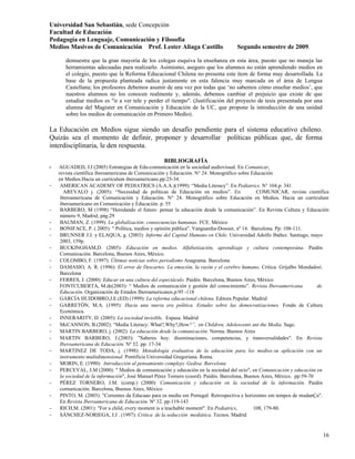 Universidad San Sebastián, sede Concepción
Facultad de Educación
Pedagogía en Lenguaje, Comunicación y Filosofía
Medios Masivos de Comunicación Prof. Lester Aliaga Castillo                         Segundo semestre de 2009.

       demuestra que la gran mayoría de los colegas esquiva la enseñanza en esta área, puesto que no maneja las
       herramientas adecuadas para realizarlo. Asimismo, aseguro que los alumnos no están aprendiendo medios en
       el colegio, puesto que la Reforma Educacional Chilena no presenta este ítem de forma muy desarrollada. La
       base de la propuesta planteada radica justamente en esta falencia muy marcada en el área de Lengua
       Castellana; los profesores debemos asumir de una vez por todas que ‘no sabemos cómo enseñar medios’, que
       nuestros alumnos no los conocen realmente y, además, debemos cambiar el prejuicio que existe de que
       estudiar medios es "ir a ver tele y perder el tiempo". (Justificación del proyecto de tesis presentada por una
       alumna del Magister en Comunicación y Educación de la UC, que propone la introducción de una unidad
       sobre los medios de comunicación en Primero Medio).

La Educación en Medios sigue siendo un desafío pendiente para el sistema educativo chileno.
Quizás sea el momento de definir, proponer y desarrollar políticas públicas que, de forma
interdisciplinaria, le den respuesta.

                                                   BIBLIOGRAFÍA
-   AGUADED, J.I (2005) Estrategias de Edu-comunicación en la sociedad audiovisual. En Comunicar,
    revista científica iberoamericana de Comunicación y Educación. N° 24. Monográfico sobre Educación
    en Medios.Hacia un currículum iberoamericano.pp:25-34.
-    AMERICAN ACADEMY OF PEDIATRICS (A.A.A.)(1999): “Media Literacy”. En Pediatrics. N° 104.p: 341
       AREVALO j. (2005): “Necesidad de políticas de Educación en medios”. En                   COMUNICAR, revista científica
     iberoamericana de Comunicación y Educación. N° 24. Monográfico sobre Educación en Medios. Hacia un currículum
     iberoamericano en Comunicación y Educación. p. 55
-    BARBERO, M (1998) “Heredando el futuro: pensar la educación desde la comunicación”. En Revista Cultura y Educación
     número 9, Madrid, pág.29
-    BAUMAN, Z. (1999): La globalización: consecuencias humanas. FCE. México
-    BONIFACE, P. ( 2005): " Política, medios y opinión pública". Vanguardia-Dossier, nº 14. Barcelona. Pp: 108-111.
-    BRUNNER J.J. y ELAQUA, g. (2003): Informe del Capital Humano en Chile. Universidad Adolfo Ibáñez. Santiago, mayo
     2003, 159p.
-    BUCKINGHAM,D. (2005): Educación en medios. Alfabetización, aprendizaje y cultura contemporána. Paidós
     Comunicación. Barcelona, Buenos Aires, México.
-    COLOMBO, F. (1997): Últimas noticias sobre periodismo Anagrama. Barcelona
-    DAMASIO, A. R. (1996): El error de Descartes. La emoción, la razón y el cerebro humano. Crítica. Grijalbo Mondadori.
     Barcelona
-    FERRES, J. (2000): Educar en una cultura del espectáculo. Paidós. Barcelona, Buenos Aires, México
     FONTCUBERTA, M.de(2003): “ Medios de comunicación y gestión del conocimiento”. Revista Iberoamericana                de
     Educación. Organización de Estados Iberoamericanos.p:95 -118
-    GARCÍA HUIDOBRO,J.E.(ED) (1999): La reforma educacional chilena. Editora Popular. Madrid
-    GARRETÓN, M.A. (1995): Hacia una nueva era política. Estudio sobre las democratizaciones. Fondo de Cultura
     Económica.
-    INNERARITY, D. (2005): La sociedad invisible. Espasa. Madrid
-    McCANNON, B.(2002): “Media Literacy: What?,Why?,How?”, en Children, Adolescents ant the Media. Sage.
-    MARTIN BARBERO, j. (2002): La educación desde la comunicación. Norma. Buenos Aires
-    MARTIN BARBERO, J.(2003): "Saberes hoy: diseminaciones, competencias, y transversalidades". En Revista
     Iberoamericana de Educación. Nº 32. pp: 17-34
-    MARTINEZ DE TODA, j. (1998): Metodología evaluativa de la educación para los medios:su aplicación con un
     instrumento multidimensional. Pontificia Universidad Gregoriana. Roma.
-    MORIN, E. (1990): Introducción al pensamiento complejo. Gedisa. Barcelona
-    PERCEVAL, J.M (2000): " Medios de comunicación y educación en la sociedad del ocio", en Comunicación y educación en
     la sociedad de la información", José Manuel Pérez Tornero (coord). Paidós. Barcelona, Buenos Aires, México. pp:59-70
-    PÉREZ TORNERO, J.M. (comp.) (2000): Comunicación y educación en la sociedad de la información. Paidós
     comunicación. Barcelona, Buenos Aires, México
-    PINTO, M. (2003): "Correntes da Educaao para os media em Portugal: Retrospectiva e horizontes em tempos de mudanÇa".
     En Revista Iberoamericana de Educación. Nº 32. pp:119-143
-    RICH,M. (2001): "For a child, every moment is a teachable moment". En Pediatrics,        108, 179-80.
-    SÁNCHEZ-NORIEGA, J.J . (1997): Crítica de la seducción mediática. Tecnos. Madrid


                                                                                                                          16
 
