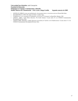 Universidad San Sebastián, sede Concepción
Facultad de Educación
Pedagogía en Lenguaje, Comunicación y Filosofía
Medios Masivos de Comunicación Prof. Lester Aliaga Castillo                   Segundo semestre de 2009.

-   SANTOS, M. (2000) Por uma outra globalização: do pensamento único à consciência universal. Record São Paulo.
-   SILVERSTONE, R. (1999): Why Study the Media?. London. Sage.
-   TUDESCQ A.J. y al., «La presse et l’événement», in La presse et l’événement, La Haya/Paris, Mouton, 1969.
-   UNESCO (2002) : Youth Media Education. The Seville Seminar. Ci.com series nº3. cd. UNESCO Communication
    Development Division. Paris.
-   UNESCO (2004): MENTOR, A Media Education Currículum for Teachers in the Mediterranean. Ci.com series nº 5. Cd.
    UNESCO Communication Development Division. Paris.




                                                                                                                     17
 