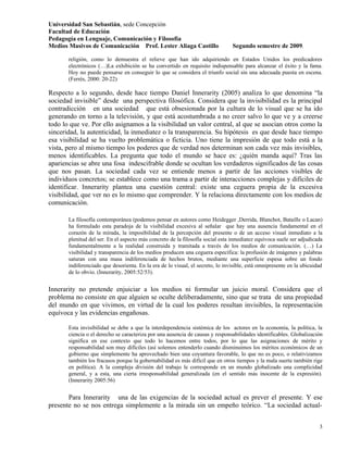 Universidad San Sebastián, sede Concepción
Facultad de Educación
Pedagogía en Lenguaje, Comunicación y Filosofía
Medios Masivos de Comunicación Prof. Lester Aliaga Castillo                     Segundo semestre de 2009.

       religión, como lo demuestra el relieve que han ido adquiriendo en Estados Unidos los predicadores
       electrónicos (…)La exhibición se ha convertido en requisito indispensable para alcanzar el éxito y la fama.
       Hoy no puede pensarse en conseguir lo que se considera el triunfo social sin una adecuada puesta en escena.
       (Ferrés, 2000: 20-22)

Respecto a lo segundo, desde hace tiempo Daniel Innerarity (2005) analiza lo que denomina “la
sociedad invisible” desde una perspectiva filosófica. Considera que la invisibilidad es la principal
contradicción en una sociedad que está obsesionada por la cultura de lo visual que se ha ido
generando en torno a la televisión, y que está acostumbrada a no creer salvo lo que ve y a creerse
todo lo que ve. Por ello asignamos a la visibilidad un valor central, al que se asocian otros como la
sinceridad, la autenticidad, la inmediatez o la transparencia. Su hipótesis es que desde hace tiempo
esa visibilidad se ha vuelto problemática o ficticia. Uno tiene la impresión de que todo está a la
vista, pero al mismo tiempo los poderes que de verdad nos determinan son cada vez más invisibles,
menos identificables. La pregunta que todo el mundo se hace es: ¿quién manda aquí? Tras las
apariencias se abre una fosa indescifrable donde se ocultan los verdaderos significados de las cosas
que nos pasan. La sociedad cada vez se entiende menos a partir de las acciones visibles de
individuos concretos; se establece como una trama a partir de interacciones complejas y difíciles de
identificar. Innerarity plantea una cuestión central: existe una ceguera propia de la excesiva
visibilidad, que ver no es lo mismo que comprender. Y la relaciona directamente con los medios de
comunicación.

       La filosofía contemporánea (podemos pensar en autores como Heidegger ,Derrida, Blanchot, Bataille o Lacan)
       ha formulado esta paradoja de la visibilidad excesiva al señalar que hay una ausencia fundamental en el
       corazón de la mirada, la imposibilidad de la percepción del presente o de un acceso visual inmediato a la
       plenitud del ser. En el aspecto más concreto de la filosofía social esta inmediatez equívoca suele ser adjudicada
       fundamentalmente a la realidad construida y tramitada a través de los medios de comunicación. (…) La
       visibilidad y transparencia de los medios producen una ceguera específica: la profusión de imágenes y palabras
       saturan con una masa indiferenciada de hechos brutos, mediante una superficie espesa sobre un fondo
       indiferenciado que desorienta. En la era de lo visual, el secreto, lo invisible, está omnipresente en la ubicuidad
       de lo obvio. (Innerarity, 2005:52/53).


Innerarity no pretende enjuiciar a los medios ni formular un juicio moral. Considera que el
problema no consiste en que alguien se oculte deliberadamente, sino que se trata de una propiedad
del mundo en que vivimos, en virtud de la cual los poderes resultan invisibles, la representación
equívoca y las evidencias engañosas.

       Esta invisibilidad se debe a que la interdependencia sistémica de los actores en la economía, la política, la
       ciencia o el derecho se caracteriza por una ausencia de causas y responsabilidades identificables. Globalización
       significa en ese contexto que todo lo hacemos entre todos, por lo que las asignaciones de mérito y
       responsabilidad son muy difíciles (así solemos entenderlo cuando disminuimos los méritos económicos de un
       gobierno que simplemente ha aprovechado bien una coyuntura favorable, lo que no es poco, o relativizamos
       también los fracasos porque la gobernabilidad es más difícil que en otros tiempos y la mala suerte también rige
       en política). A la compleja división del trabajo le corresponde en un mundo globalizado una complicidad
       general, y a esta, una cierta irresponsabilidad generalizada (en el sentido más inocente de la expresión).
       (Innerarity 2005:56)


       Para Innerarity una de las exigencias de la sociedad actual es prever el presente. Y ese
presente no se nos entrega simplemente a la mirada sin un empeño teórico. “La sociedad actual-


                                                                                                                       3
 
