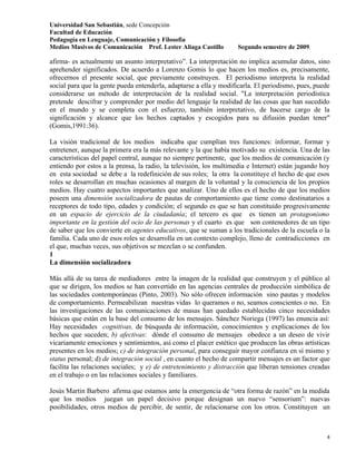 Universidad San Sebastián, sede Concepción
Facultad de Educación
Pedagogía en Lenguaje, Comunicación y Filosofía
Medios Masivos de Comunicación Prof. Lester Aliaga Castillo        Segundo semestre de 2009.

afirma- es actualmente un asunto interpretativo”. La interpretación no implica acumular datos, sino
aprehender significados. De acuerdo a Lorenzo Gomis lo que hacen los medios es, precisamente,
ofrecernos el presente social, que previamente construyen. El periodismo interpreta la realidad
social para que la gente pueda entenderla, adaptarse a ella y modificarla. El periodismo, pues, puede
considerarse un método de interpretación de la realidad social. "La interpretación periodística
pretende descifrar y comprender por medio del lenguaje la realidad de las cosas que han sucedido
en el mundo y se completa con el esfuerzo, también interpretativo, de hacerse cargo de la
significación y alcance que los hechos captados y escogidos para su difusión puedan tener"
(Gomis,1991:36).

La visión tradicional de los medios indicaba que cumplían tres funciones: informar, formar y
entretener, aunque la primera era la más relevante y la que había motivado su existencia. Una de las
características del papel central, aunque no siempre pertinente, que los medios de comunicación (y
entiendo por estos a la prensa, la radio, la televisión, los multimedia e Internet) están jugando hoy
en esta sociedad se debe a la redefinición de sus roles; la otra la constituye el hecho de que esos
roles se desarrollan en muchas ocasiones al margen de la voluntad y la consciencia de los propios
medios. Hay cuatro aspectos importantes que analizar. Uno de ellos es el hecho de que los medios
poseen una dimensión socializadora de pautas de comportamiento que tiene como destinatarios a
receptores de todo tipo, edades y condición; el segundo es que se han constituido progresivamente
en un espacio de ejercicio de la ciudadanía; el tercero es que es tienen un protagonismo
importante en la gestión del ocio de las personas y el cuarto es que son contenedores de un tipo
de saber que los convierte en agentes educativos, que se suman a los tradicionales de la escuela o la
familia. Cada uno de esos roles se desarrolla en un contexto complejo, lleno de contradicciones en
el que, muchas veces, sus objetivos se mezclan o se confunden.
1
La dimensión socializadora

Más allá de su tarea de mediadores entre la imagen de la realidad que construyen y el público al
que se dirigen, los medios se han convertido en las agencias centrales de producción simbólica de
las sociedades contemporáneas (Pinto, 2003). No sólo ofrecen información sino pautas y modelos
de comportamiento. Permeabilizan nuestras vidas lo queramos o no, seamos conscientes o no. En
las investigaciones de las comunicaciones de masas han quedado establecidas cinco necesidades
básicas que están en la base del consumo de los mensajes. Sánchez Noriega (1997) las enuncia así:
Hay necesidades cognitivas, de búsqueda de información, conocimientos y explicaciones de los
hechos que suceden; b) afectivas: dónde el consumo de mensajes obedece a un deseo de vivir
vicariamente emociones y sentimientos, así como el placer estético que producen las obras artísticas
presentes en los medios; c) de integración personal, para conseguir mayor confianza en sí mismo y
status personal; d) de integración social , en cuanto el hecho de compartir mensajes es un factor que
facilita las relaciones sociales; y e) de entretenimiento y distracción que liberan tensiones creadas
en el trabajo o en las relaciones sociales y familiares.

Jesús Martin Barbero afirma que estamos ante la emergencia de “otra forma de razón” en la medida
que los medios juegan un papel decisivo porque designan un nuevo “sensorium”: nuevas
posibilidades, otros medios de percibir, de sentir, de relacionarse con los otros. Constituyen un



                                                                                                   4
 