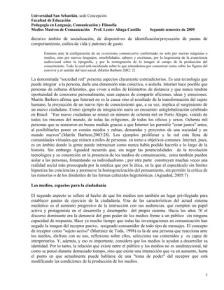 Universidad San Sebastián, sede Concepción
Facultad de Educación
Pedagogía en Lenguaje, Comunicación y Filosofía
Medios Masivos de Comunicación Prof. Lester Aliaga Castillo                 Segundo semestre de 2009.

decisivo ámbito de socialización, de dispositivos de identificación/proyección de pautas de
comportamiento, estilos de vida y patrones de gusto.

       Estamos ante la configuración de un ecosistema comunicativo conformado no solo por nuevas máquinas o
       medios, sino por nuevos lenguajes, sensibilidades, saberes y escrituras, por la hegemonía de la experiencia
       audiovisual sobre la tipografía, y por la reintegración de la imagen al campo de la producción del
       conocimiento. Todo lo cual está incidiendo sobre lo que entendemos por comunicar como sobre las figuras del
       convivir y el sentido del lazo social. (Martin Barbero 2002: 2)

La denominada "sociedad red" presenta aspectos claramente contradictorios. Es una tecnología que
puede integrar a la persona, darle una dimensión más colectiva, o aislarla. Internet hace posible que
personas de culturas diferentes, que viven a miles de kilómetros de distancia y que nunca tendrán
oportunidad de conocerse personalmente, sean capaces de compartir aficiones, ideas y emociones.
Martín Barbero afirma que Internet no es la causa sino el resultado de la transformación del sujeto
humano, la proyección de un nuevo tipo de conocimiento que, a su vez, implica el surgimiento de
un nuevo ciudadano. Como ejemplo de integración narra un encuentro antiglobalización celebrado
en Brasil. "Ese nuevo ciudadano se reunió en número de ochenta mil en Porto Alegre, venido de
todos los rincones del mundo, de todas las religiones, de todos los oficios y sexos. Ochenta mil
personas que se reunieron en buena medida gracias a que Internet les permitió "estar juntos" antes,
al posibilitarles poner en común miedos y rabias, demandas y proyectos de una sociedad y un
mundo nuevos".(Martín Barbero,2003:28). Los ejemplos proliferan y la red está llena de
comunidades virtuales que reúnen a miles de personas en torno a objetivos comunes. Internet, pues,
es un ámbito donde la gente puede interactuar como nunca había podido hacerlo a lo largo de la
historia. Sin embargo Aguaded recuerda que, sin negar las potencialidades de la revolución
tecnológica y su concreción en la presencia de los medios de comunicación, estos también pueden
aislar a las personas, fomentando su individualismo ; por otra parte construyen muchas veces una
realidad social más preocupada por la estética que por la ética, en la que el espectáculo sin límites
hipnotiza las conciencias y promueve la homogeneización del pensamiento, sin permitir la crítica de
las minorías o de los disidentes de las formas culturales hegemónicas. (Aguaded, 2005:7)

Los medios, espacios para la ciudadanía

El segundo aspecto se refiere al hecho de que los medios son también un lugar privilegiado para
establecer pautas de ejercicio de la ciudadanía. Una de las características del actual sistema
mediático es el aumento progresivo de la interacción con sus audiencias, que cumplen un papel
activo y protagonista en el desarrollo y desempeño del propio sistema. Hacia los años 70 el
discurso dominante era la denuncia del gran poder de los medios frente a un público sin ninguna
capacidad de respuesta. Hace ya mucho tiempo que todas las investigaciones en comunicación han
negado la imagen del receptor pasivo, resignado consumidor de todo tipo de mensajes. El concepto
de receptor como "sujeto activo" (Martínez de Toda, 1998) es la de una persona que reacciona ante
los medios, disfruta con su uso, reflexiona sobre ellos, selecciona sus contenidos y es capaz de
interpretarlos. Y, además, y eso es importante, considera que los medios le ayudan a desarrollar su
identidad. Por lo tanto, la relación que existe entre el público y los medios no es unidireccional, tal
como se pensó durante demasiado tiempo, sino que existe una interacción que va en aumento, hasta
el punto en que actualmente puede hablarse de una "toma de poder" del receptor que está
modificando las condiciones de la producción de los medios.


                                                                                                                5
 
