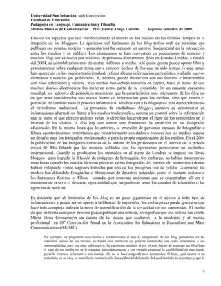 Universidad San Sebastián, sede Concepción
Facultad de Educación
Pedagogía en Lenguaje, Comunicación y Filosofía
Medios Masivos de Comunicación Prof. Lester Aliaga Castillo                      Segundo semestre de 2009.

Uno de los aspectos que está revolucionando el mundo de los medios en los últimos tiempos es la
irrupción de los bloggers: La aparición del fenómeno de los blog (sitios web de personas que
publican sus propias noticias y comentarios) ha supuesto un cambio fundamental en la interacción
entre los medios y su público. Los ciudadanos se han convertido en productores de noticias y
muchos blog son visitados por millones de personas diariamente. Sólo en Estados Unidos, a finales
del 2004, se contabilizaban más de cuatro millones y medio. Ahí quién quiera puede opinar libre y
gratuitamente sobre cualquier tema, dar a conocer hechos de los que ha sido testigo (y que jamás
han aparecido en los medios tradicionales), refutar alguna información periodística o añadir nuevos
elementos a noticias ya publicadas. Y, además, puede interactuar con sus lectores e intercambiar
con ellos adhesiones y críticas. Los medios han debido tomarlos en cuenta, hasta el punto de que
muchos diarios electrónicos los incluyen como parte de su contenido. En un reciente encuentro
mundial, los editores de periódicos analizaron que la característica más interesante de los blog no
es que sean considerados una nueva fuente de información para los medios, sino que tienen el
potencial de cambiar todo el proceso informativo. Muchos ven a la blogosfera más democrática que
el periodismo tradicional. La presencia de ciudadanos blogger, capaces de constituirse en
informadores alternativos frente a los medios tradicionales, supone un control sobre la información
que se suma al que ejercen quienes velan (o deberían hacerlo) por el rigor de los contenidos en el
interior de los diarios. A ello hay que sumar otro fenómeno: la aparición de los fotógrafos
aficionados En la misma línea que lo anterior, la irrupción de personas capaces de fotografiar o
filmar acontecimientos importantes que posteriormente son dados a conocer por los medios supone
un desafío para los fotógrafos profesionales y para la propia organización de los medios. En el 2004
la publicación de las imágenes tomadas de la tortura de los prisioneros en el interior de la prisión
iraquí de Abu Ghraib por los mismos soldados que las ejecutaban provocaron un escándalo
internacional. Cuando se produjeron los atentados en el metro de Londres se impuso un férreo
bloqueo para impedir la difusión de imágenes de la tragedia. Sin embargo, no habían transcurrido
unas horas cuando los medios hicieron públicas varias fotografías del interior del subterráneo donde
habían colapsado varios vagones tomadas por uno de los pasajeros con su celular. Asimismo los
medios han difundido fotografías o filmaciones de desastres naturales, como el tsunami asiático o
los huracanes Katrina o Wilma, tomadas por personas anónimas que se encontraban allí en el
momento de ocurrir el desastre, oportunidad que no pudieron tener los canales de televisión o las
agencias de noticias.

Es evidente que el fenómeno de los blog es un paso gigantesco en el acceso a todo tipo de
informaciones y puede ser un aporte a la libertad de expresión. Sin embargo no puede ignorarse que
hace más compleja todavía la tarea de autentificación de la veracidad de sus contenidos. El hecho
de que en teoría cualquier persona pueda publicar una noticia, no significa que esa noticia sea cierta.
Maria Elena Gronemayer da cuenta de las dudas que asaltaron a la academia y el mundo
profesional en 88ª Convención Anual de la Association for Education in Journalism and Mass
Communication (AEJMC):

       Por ejemplo, se preguntan educadores e informadores si tras la integración de los blog personales en las
       versiones online de los medios no habrá una intención de generar contenidos sin costo económico y sin
       responsabilidad para ese sitio informativo. Se cuestiona también si por el solo hecho de aparecer un blog bajo
       el logo de un medio no se le traspasa automáticamente a ese espacio personal la credibilidad de que pueda
       gozar la empresa informativa aún cuando ella no se hace cargo de esos contenidos. O bien, ¿qué ocurre si un
       periodista en su blog se manifiesta contrario a la línea editorial del medio del cual también es reportero y que le


                                                                                                                        6
 