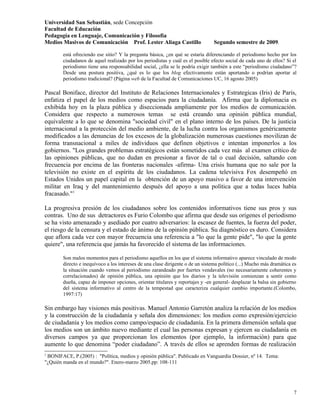 Universidad San Sebastián, sede Concepción
Facultad de Educación
Pedagogía en Lenguaje, Comunicación y Filosofía
Medios Masivos de Comunicación Prof. Lester Aliaga Castillo                      Segundo semestre de 2009.

        está ofreciendo ese sitio? Y la pregunta básica, ¿en qué se estaría diferenciando el periodismo hecho por los
        ciudadanos de aquel realizado por los periodistas y cuál es el posible efecto social de cada uno de ellos? Si el
        periodismo tiene una responsabilidad social, ¿ella se le podría exigir también a este “periodismo ciudadano”?
        Desde una postura positiva, ¿qué es lo que los blog efectivamente están aportando o podrían aportar al
        periodismo tradicional? (Página web de la Facultad de Comunicaciones UC, 16 agosto 2005)

Pascal Boniface, director del Instituto de Relaciones Internacionales y Estrategicas (Iris) de Paris,
enfatiza el papel de los medios como espacios para la ciudadanía. Afirma que la diplomacia es
exhibida hoy en la plaza pública y diseccionada ampliamente por los medios de comunicación.
Considera que respecto a numerosos temas se está creando una opinión pública mundial,
equivalente a lo que se denomina "sociedad civil" en el plano interno de los países. De la justicia
internacional a la protección del medio ambiente, de la lucha contra los organismos genéricamente
modificados a las denuncias de los excesos de la globalización numerosas cuestiones movilizan de
forma transnacional a miles de individuos que definen objetivos e intentan imponerlos a los
gobiernos. "Los grandes problemas estratégicos están sometidos cada vez más al examen crítico de
las opiniones públicas, que no dudan en presionar a favor de tal o cual decisión, saltando con
frecuencia por encima de las fronteras nacionales -afirma- Una crisis humana que no sale por la
televisión no existe en el espíritu de los ciudadanos. La cadena televisiva Fox desempeñó en
Estados Unidos un papel capital en la obtención de un apoyo masivo a favor de una intervención
militar en Iraq y del mantenimiento después del apoyo a una política que a todas luces había
fracasado."1

La progresiva presión de los ciudadanos sobre los contenidos informativos tiene sus pros y sus
contras. Uno de sus detractores es Furio Colombo que afirma que desde sus orígenes el periodismo
se ha visto amenazado y asediado por cuatro adversarios: la escasez de fuentes, la fuerza del poder,
el riesgo de la censura y el estado de ánimo de la opinión pública. Su diagnóstico es duro. Considera
que aflora cada vez con mayor frecuencia una referencia a "lo que la gente pide", "lo que la gente
quiere", una referencia que jamás ha favorecido el sistema de las informaciones.

        Son malos momentos para el periodismo aquellos en los que el sistema informativo aparece vinculado de modo
        directo e inequívoco a los intereses de una clase dirigente o de un sistema político (...) Mucho más dramática es
        la situación cuando vemos al periodismo zarandeado por fuertes vendavales (no necesariamente coherentes y
        correlacionados) de opinión pública, una opinión que los diarios y la televisión comienzan a sentir como
        dueña, capaz de imponer opciones, orientar titulares y reportajes y -en general- desplazar la balsa sin gobierno
        del sistema informativo al centro de la tempestad que caracteriza cualquier cambio importante.(Colombo,
        1997:17)

Sin embargo hay visiones más positivas. Manuel Antonio Garretón analiza la relación de los medios
y la construcción de la ciudadanía y señala dos dimensiones: los medios como expresión/ejercicio
de ciudadanía y los medios como campo/espacio de ciudadanía. En la primera dimensión señala que
los medios son un ámbito nuevo mediante el cual las personas expresan y ejercen su ciudadanía en
diversos campos ya que proporcionan los elementos (por ejemplo, la información) para que
aumente lo que denomina “poder ciudadano”. A través de ellos se aprenden formas de realización
1
 BONIFACE, P.(2005) : "Política, medios y opinión pública". Publicado en Vanguardia Dossier, nº 14. Tema:
"¿Quién manda en el mundo?". Enero-marzo 2005.pp: 108-111




                                                                                                                       7
 