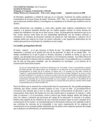 Universidad San Sebastián, sede Concepción
Facultad de Educación
Pedagogía en Lenguaje, Comunicación y Filosofía
Medios Masivos de Comunicación Prof. Lester Aliaga Castillo                     Segundo semestre de 2009.

de libertades, igualdades y calidad de vida que no se conocían. Asimismo los medios pueden ser
controladores de diversas formas de poder” (Garretón, 1995: 106). La segunda dimensión plantea
que las personas también definen y reconfiguran su ciudadanía en la relación que establecen con los
medios.

Ambas dimensiones son complejas y, como tales, pueden tener aspectos contradictorios. Con
respecto a la primera Garretón advierte que los medios pueden sustituir en forma ilusoria los
campos de ciudadanía a los que no se tiene acceso, a base de homogeneizar apariencias que no se
han vivido, hacerse sentir parte de una modernidad identificada con los medios emisores o
constituirse en sustitutos de proyectos centrales de sentido de vida individual y colectiva. En la
segunda señala que todavía no existe un control suficiente y una regulación democrática de los
medios para preservar el principio de ciudadanía en este campo.

Los medios, protagonistas del ocio

El tercer aspecto es el que reconoce el hecho de que los medios tienen un protagonismo
importante y creciente en la gestión del ocio de las personas. Es decir, de su tiempo libre. Un
tiempo extralaboral en el que la gente se divierte, descansa, y también se forma, ya que es un
espacio que demanda nuevos proyectos culturales y/o de formación continua. José María Perceval
(2000) ha analizado la relación entre los medios de comunicación y la sociedad del ocio y considera
que ha sido un tema poco estudiado por los educadores los sociólogos y los teóricos de la
comunicación hasta fecha reciente.

       Al ocio se le demonizaba bajo el calificativo despreciativo de “ociosidad”, o bien se reconsideraba un aspecto
       del ámbito privado., del espacio íntimo, que no afectaba ni a la educación ni a los medios de comunicación,
       correspondientes al campo útil de la persona, al espacio útil, a la sociedad. En esta doble vertiente de
       “vagancia” y opción personal lúdica, los educadores veían en el ocio un tiempo “peligroso” en el que se corría
       el riesgo de deshacer lo avanzado en el transcurso escolar o bien una mera oportunidad de esparcimiento y de
       recreo cuya función era reparar fuerzas para la vuelta al tiempo de estudio. Por su parte, los profesionales de la
       comunicación entendían que su función primordial era la de ocuparse de temas de la vida pública de las
       personas y, en la medida en que el ocio correspondía a la vida privada de las personas, durante mucho tiempo
       se desentendieron de él. (Perceval,2000: 59).

Perceval afirma que la situación ha evolucionado hacia la coexistencia de dos grandes paradigmas
culturales que tienen visiones distintas respecto al ocio: 1) por un lado el paradigma/liberal
consumista que entiende que el ocio se tiene que asociar exclusivamente al descanso y que, en
consecuencia, busca hacer del tiempo de ocio una ocasión para el escapismo, la catarsis y, sobre
todo, el consumo; y 2) el paradigma creativo-cultural que intenta integrar, dentro del tiempo de
ocio, los valores y procesos que provienen del campo de la educación, la creación y la cultura.
Señala como algunas de las tendencias de esta evolución en primer lugar un nuevo concepto de la
comunicación en los medios no monopolizada por la información noticiosa sino ampliada a todo lo
que conforma los intereses de la comunidad, y una nueva organización de las empresas de
comunicación en un concepto global multimedia que las define como empresas gestoras del tiempo
que se dedican a la información y el entretenimiento.




                                                                                                                       8
 