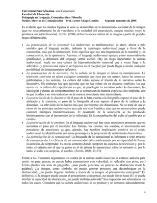 Universidad San Sebastián, sede Concepción
Facultad de Educación
Pedagogía en Lenguaje, Comunicación y Filosofía
Medios Masivos de Comunicación Prof. Lester Aliaga Castillo          Segundo semestre de 2009.

Es evidente que los medios ligados al ocio se desarrollan en la denominada sociedad de la imagen
(que no necesariamente ha de vincularse a la sociedad del espectáculo, aunque muchas veces se
produzca una identificación). Ferrés (2000) define la nueva cultura de la imagen a partir de grandes
rasgos diferenciales:

•   La potenciación de lo sensorial: Lo audiovisual es multisensorial, es decir, afecta a más
    sentidos que el lenguaje escrito. Además la tecnología audiovisual juega a favor de la
    concreción, más que la abstracción. Esto significa que hay una hegemonía de lo material y, en
    consecuencia, de la apariencia. Además, el lenguaje audiovisual aparece como sensorialmente
    gratificador, a diferencia del lenguaje verbal escrito. Hay un rasgo importante: la cultura
    audiovisual suele ser una cultura de hiperestimulación sensorial que a veces llega a la
    sobredosis y provoca una especie de hipnosis en el receptor que puede llegar a anular cualquier
    posibilidad de distanciamiento reflexivo.
•   La potenciación de lo narrativo: En la cultura de la imagen el relato es omnipresente. La
    televisión convierte en relato cualquier contenido que pase por sus manos, hasta los anuncios
    publicitarios y las noticias. La cultura del relato supone el triunfo de lo narrativo sobre lo
    discursivo. Sin embargo hay que recordar que no hay relato sin un discurso implícito. Lo que
    ocurre en la cultura del espectáculo es que, al privilegiar lo narrativo sobre lo discursivo, las
    ideologías y pautas de comportamiento no se comunican de manera explícita sino implícita, con
    lo que tienden a ser interiorizadas no de manera consciente sino inconsciente.
•   La potenciación de lo dinámico: Si el paso de la letra escrita a la fotografía supuso el paso de lo
    abstracto a lo concreto, el paso de la fotografía al cine supuso el paso de lo estático a lo
    dinámico. La televisión no ha hecho más que incrementar ese dinamismo. No se trata de que el
    ritmo de los mensajes audiovisuales sea cada vez más frenético, sino que un mismo plano puede
    contener múltiples transformaciones. El desarrollo de la iconosfera se ha producido
    históricamente con el incremento de la velocidad. Es la exacerbación del culto al cambio por el
    cambio.
•   La potenciación de lo emotivo: En el lenguaje audiovisual hay unas emociones primarias que no
    necesitan el paso por el intelecto. Las formas, los colores, los sonidos, el movimiento son
    portadores de emociones ya que, además, hay también implicación emotiva en el relato
    audiovisual: la identificación con unos personajes y la proyección de sentimientos hacia otros.
•   La potenciación de lo sensacional: La búsqueda de lo sensacional es inherente a todo proceso
    de comunicación. La eficacia de un comunicador está condicionada por su capacidad de llamar
    la atención, de sorprender. Es en ese contexto donde compiten las cadenas de televisión y, por lo
    tanto, el criterio por el que se guían es el de primar lo sensacional sobre lo rutinario y, por lo
    tanto, el culto a la sorpresa, al cambio. (Ferrés, 2000: 25-35).

Frente a los frecuentes argumentos en contra de la cultura audiovisual (no es cultura; adiestra para
sentir, no para pensar; no puede haber pensamiento con velocidad, ni reflexión con prisa, etc.)
Ferrés plantea una serie de preguntas: ¿sólo puede generarse un proceso de abstracción desde la
palabra?; ¿la imagen, como símbolo, no puede generar procesos que desemboquen en la
abstracción?; ¿no puede llegarse también a través de la imagen al pensamiento conceptual? En
definitiva, si la imagen puede anular el pensamiento conceptual ¿no puede llevar hasta él?; si puede
atrofiar la capacidad de abstracción ¿no puede también activarla? Sus respuestas son afirmativas en
todos los casos. Considera que la cultura audiovisual, si se produce y se consume adecuadamente,


                                                                                                     9
 