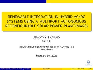 RENEWABLE INTEGRATION IN HYBRID AC/DC
SYSTEMS USING A MULTIPORT AUTONOMOUS
RECONFIGURABLE SOLAR POWER PLANT(MARS)
ASWATHY S ANAND
05 PSC
GOVERNMENT ENGINEERING COLLEGE BARTON HILL
TRIVANDRUM
February 16, 2021
ASWATHY S ANAND 05 PSC (GEC-BH) SEMINAR February 16, 2021 1 / 26
 