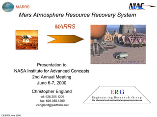 MARRS 
Mars Atmosphere Resource Recovery System 
CE/ERG June 2000 
MARRS 
Presentation to 
NASA Institute for Advanced Concepts 
2nd Annual Meeting 
June 6-7, 2000 
Christopher England 
tel: 626.355.1209 
fax: 626.355.1209 
cengland@earthlink.net 
ERG 
En g in e e r in g Re s e a r c h Gr o u p 
the chemical and mechanical engineering sciences 
 