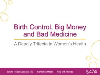 Lucine Health Sciences, Inc. | Hormones Matter I Heal with Friends
Birth Control, Big Money
and Bad Medicine
A Deadly Trifecta in Women’s Health
Chandler Marrs, PhD
Lucine Health Sciences
Hormones Matter
Heal with Friends
 