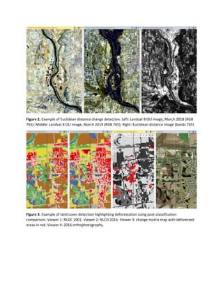 Figure 2. Example of Euclidean distance change detection. Left: Landsat 8 OLI image, March 2018 (RGB
765); Middle: Landsat 8 OLI image, March 2019 (RGB 765); Right: Euclidean distance image (bands 765)
Figure 3. Example of land cover detection highlighting deforestation using post-classification
comparison. Viewer 1: NLDC 2001. Viewer 2: NLCD 2016. Viewer 3: change matrix map with deforested
areas in red. Viewer 4: 2016 orthophotography.