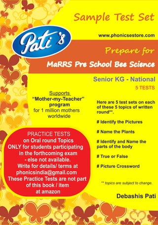 PRACTICE TESTS
on Oral round Topics
ONLY for students participating
in the forthcoming exam
- else not available.
Write for details/ terms at
phonicsindia@gmail.com
These Practice Tests are not part
of this book / item
at amazon
www.phonicsestore.com
Sample Test Set
MaRRS Pre School Bee Science
Prepare for
Debashis Pati
Supports
“Mother-my-Teacher”
program
for 1 million mothers
worldwide
Here are 5 test sets on each
of these 5 topics of written
round**.
# Identify the Pictures
# Name the Plants
# Identify and Name the
parts of the body
# True or False
# Picture Crossword
Senior KG - National
** topics are subject to change.
5 TESTS
 