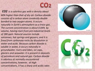 CO2 is a colorless gas with a density about
60% higher than that of dry air. Carbon dioxide
consists of a carbon atom covalently double
bonded to two oxygen atoms. It occurs
naturally in Earth's atmosphere as a trace gas.
The current concentration is about 0.04% by
volume, having risen from pre-industrial levels
of 280 ppm. Natural sources include
volcanoes, hot springs and geysers, and it is
freed from carbonate rocks by dissolution in
water and acids. Because carbon dioxide is
soluble in water, it occurs naturally in
groundwater, rivers and lakes, ice caps,
glaciers and seawater. It is present in deposits
of petroleum and natural gas. Carbon dioxide
is odorless at normally encountered
concentrations, however, at high
concentrations, it has a sharp and acidic odor.
 