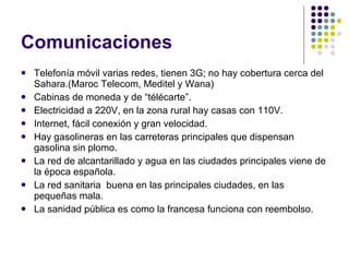 Comunicaciones Telefonía móvil varias redes, tienen 3G; no hay cobertura cerca del Sahara.(Maroc Telecom, Meditel y Wana) Cabinas de moneda y de “télécarte”. Electricidad a 220V, en la zona rural hay casas con 110V. Internet, fácil conexión y gran velocidad. Hay gasolineras en las carreteras principales que dispensan gasolina sin plomo. La red de alcantarillado y agua en las ciudades principales viene de la época española. La red sanitaria  buena en las principales ciudades, en las pequeñas mala. La sanidad pública es como la francesa funciona con reembolso. 