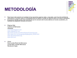 METODOLOGÍA Para hacer este estudio se investigó en las siguientes paginas webs y manuales, pero hay tal cantidad de información y muchas veces no contrastada que se realiza un anális sin fijarnos tanto en el tema cuantitativo. El producto estrella puede estar identificado por la cercanía del mundo islámico al mundo occidental, y la facilidad de adaptación del país al turismo. Páginas Web Turismo de Marruecos Wikipedia www.Elpla.blogspot.com www.viajeaafrica.com http://www.ikuska.com/Africa/Paises/Continente.htm http://www.hiru.com/es/geografia/geografia_05300.html www.africainfomarket.org www.afrol.com Libros Guía Lonely Planet de Marruecos Conde Nast Traveler Marruecos Revista de Viajes 