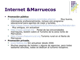 Internet &Marruecos Promoción pública http://www.visitmorocco.com/index.php/esl Muy buena, interesante profesionalmente, incluso con programa educacional para agentes de viaje y turistas. http://www.maroc.ma/PortailInst/Es/MenuGauche/Retrato+de+Marruecos/Economia/Turismo.htm   Muy antigua, sin actualizar http://www.jamiati.ma Portal de las Universidades marroquíes, boletín sobre el Turismo de la zona norte de Marruecos. http://www.chaouenrural.org  Turismo rural en el Norte de Marruecos Promoción privada. www.fadesa.ma  Sin actualizar desde 2006 Muchas paginas de hoteles y alguna de agencias, pero todas bastante sencillas, todas se dedican al turismo receptivo. 