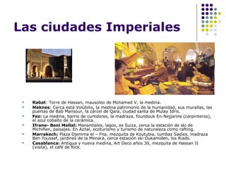 Las ciudades Imperiales Rabat : Torre de Hassan, mausoleo de Mohamed V, la medina. Meknes : Cerca está Volúbilis, la medina patrimonio de la humanidad, sus murallas, las puertas de Bab Mansour, la cárcel de Qara, ciudad santa de Mulay Idris. Fez:  La medina, barrio de curtidores, la madraza, foundouk En-Nejjarine   (carpinteros), el azul cobalto de la cerámica. Ifrane- Beni Mellal:  Manantiales, lagos, es Suiza, cerca la estación de ski de Michiflen, paisajes. En Azilal, ecoturismo y turismo de naturaleza como rafting. Marrakech:  Plaza Djemma el – Fna, mezquita de Koutubia, tumbas Sadies, madraza Ben Youssef, jardines de la Menara, cerca estación ski Oukamiden, los Riads. Casablanca:  Antigua y nueva medina, Art Deco años 30, mezquita de Hassan II (visita), el café de Rick. 