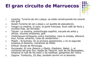El gran circuito de Marruecos Larache: Turismo de sol y playa, ya están construyendo los resorts con golf. Asilah:Turismo de sol y playa y un pueblo de pescadores. Tanger:La medina, el zoco, la parte francesa, Gran café de París y muchos más, las terrazas. Tetuán: La medina, protectorado español, escuela de artes y oficios, muchos artesanos, golf. Chefchaouen:Artesania, entre montañas, nace la chilaba, alfarería azul, fucsia, amarillo, rutas de senderismo.-  Midelt – Errachidia: En la primera alojamiento, y en la segunda empieza el desierto, manantial de Meski Erfoud: Dunas de Merzouga,  Ourzazate: El cine (Asterix y Obelis, Gladiator, Babel…), el comienzo del gran Sur, Kasba de Taourirt, ksar de Ait Benhaddou, empieza la ruta de los oasis y las kasbhas, gargantas del Todra. Zagora: Tombuctu, 52 días, también dormir en el desierto. 