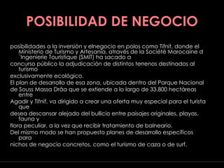 POSIBILIDAD DE NEGOCIO posibilidades a la inversión y elnegocio en polos como Tifnit, donde el Ministerio de Turismo y Artesanía, através de la Société Marocaine d´Ingenierie Touristique (SMIT) ha sacado a concurso público la adjudicación de distintos terrenos destinados al turismo exclusivamente ecológico. El plan de desarrollo de esa zona, ubicada dentro del Parque Nacional de Souss Massa Drâa que se extiende a lo largo de 33.800 hectáreas entre Agadir y Tifnif, va dirigido a crear una oferta muy especial para el turista que desea descansar alejado del bullicio entre paisajes originales, playas, fauna y flora peculiar, a la vez que recibir tratamiento de balneario. Del mismo modo se han propuesto planes de desarrollo específicos para nichos de negocio concretos, como el turismo de caza o de surf. Javier fidalgo soto ·  G E O G R A F Í A  T U R Í S T I C A   M A R R U E C O S  