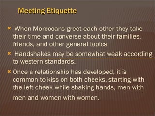 Meeting Etiquette ? When Moroccans greet each other they take their time and converse about their families, friends, and other general topics.  ? Handshakes may be somewhat weak according to western standards.  Once a relationship has developed, it is common to kiss on both cheeks, starting with the left cheek while shaking hands, men with men and women with women.   