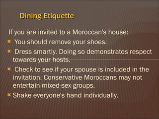 Dining Etiquette If you are invited to a Moroccan's house: ? You should remove your shoes.  ? Dress smartly. Doing so demonstrates respect towards your hosts.  ? Check to see if your spouse is included in the invitation. Conservative Moroccans may not entertain mixed-sex groups.  Shake everyone's hand individually.  
