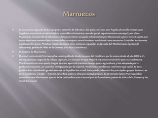  Se encuentraseparadodeEuropaporelestrechodeGibraltar.Sus paísesvecinosson:Argeliaaleste(lafrontera con
Argeliase encuentracerradadebidoa unconflictofronterizocausadoporelexpansionismomarroquí),porelsur
Mauritania(IncluyendoelSáharaOccidental,territorioocupado militarmentepor Marruecos)y porelnorteEspaña,con
quienmantiene intensoslazoscomercialesycomparte tanto fronterasmarítimascomo terrestres(ciudadesautónomas
españolasdeCeuta yMelilla).ExistentambiénotrosenclavesespañolesenlacostadelMediterráneo(peñónde
Alhucemas,peñónde VélezdelaGomeraylasislasChafarinas).
 LahistoriadeMarruecos:
 ElactualterritoriodeMarruecosha estadopoblado desdetiemposdelNeolítico,porlomenos desdeelaño 8000 a.C.,
atestiguadopor rasgosdelaculturacapsiana,entiemposenque Magreberamenos áridadeloque esactualmente.
Muchosteóricoscreenquelalenguabereberaparecióalmismotiempoquelaagricultura,y fue adoptada por la
poblaciónexistente,asícomo losinmigrantesquelatrajeron.Análisismás modernosconfirmanquevariosdeesos
puebloshan contribuidogenéticamenteenlapoblaciónactual,incluyendo,ademása losprincipalesgruposétnicos –es
decir,bereberesyárabes–fenicios,sefardíes,judíosy africanossubsaharianos.En elperiodoclásicoMarruecosfue
conocidacomoMauritania,queno debeconfundirseconelactualpaísdeMauritania,peñón deVélezde laGomeraylas
islasChafarinas).
 