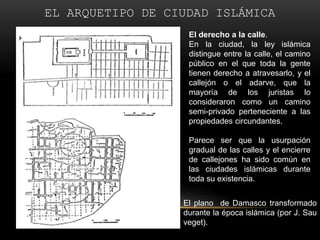 EL ARQUETIPO DE CIUDAD ISLÁMICAEl derecho a la calle. En la ciudad, la ley islámica distingue entre la calle, el camino público en el que toda la gente tienen derecho a atravesarlo, y el callejón o el adarve, que la mayoría de los juristas lo consideraron como un camino semi-privado perteneciente a las propiedades circundantes.Parece ser que la usurpación gradual de las calles y el encierre de callejones ha sido común en las ciudades islámicas durante toda su existencia.Elplano  de Damasco transformado durante la época islámica (por J. Sauveget).