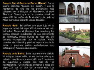 Palacio Dar el Bacha (o Dar el Glaoui): Dar el
Bacha significa "palacio del patró", y era la
residencia de uno de los personajes más
célebres de la historia de Marrakech, el cruel
Thami el Glaoui, que en la primera mitad del
siglo XIX fue señor de la ciudad y de todo el
Atlas meridional durante varias décadas.
Palacio Badi: Se edificó con gran lujo en la
segunda mitad del siglo XVI durante el reinado
del sultán Ahmed el Mansour. Las paredes y los
techos estaban recubiertos de oro proveniente
de Tombuctú, mítica ciudad de más allá del
desierto conquistada por el sultán. Había
paredes de mármol y piedras importadas de la
India y grandes patios embellecidos con
estanques y fuentes caudalosas.
Palacio de la Bahía: En el lado norte de Mellah,
el antiguo barrio judío, se encuentra este gran
palacio, que tiene una extensión de 8 hectáreas
de superficie y cuenta con más de 150
habitaciones. Fue mandada construir a fines del
siglo XIX por un visir de la corte real. Los
Palacio Badi
 